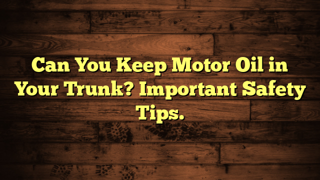 Can You Keep Motor Oil in Your Trunk? Important Safety Tips.