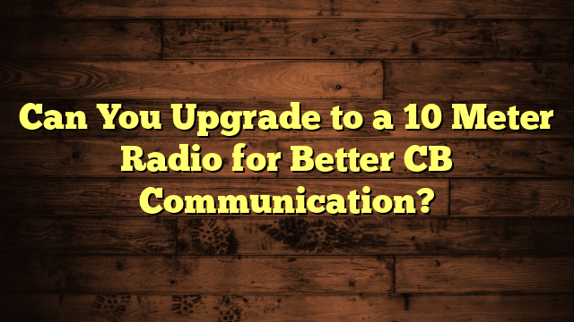 Can You Upgrade to a 10 Meter Radio for Better CB Communication?