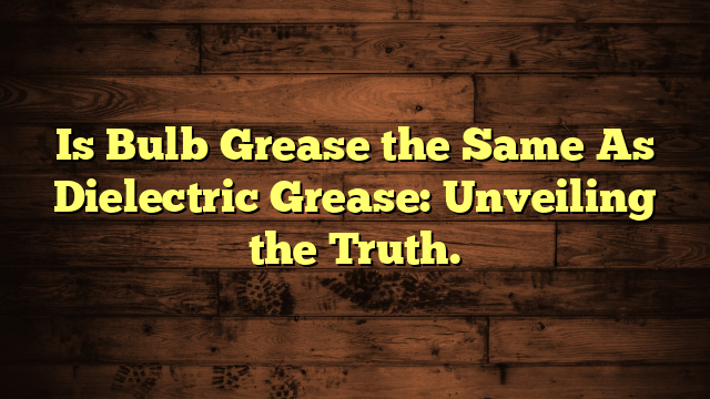 Is Bulb Grease the Same As Dielectric Grease: Unveiling the Truth.