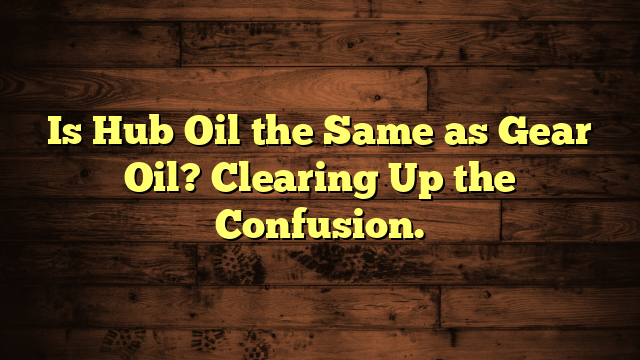 Is Hub Oil the Same as Gear Oil? Clearing Up the Confusion.